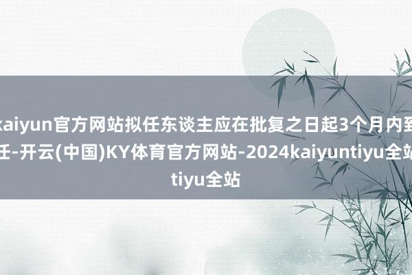 kaiyun官方网站拟任东谈主应在批复之日起3个月内到任-开云(中国)KY体育官方网站-2024kaiyuntiyu全站