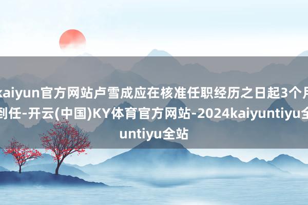 kaiyun官方网站卢雪成应在核准任职经历之日起3个月内到任-开云(中国)KY体育官方网站-2024kaiyuntiyu全站