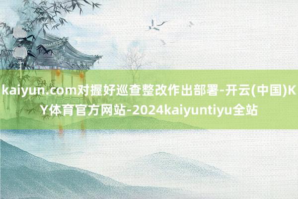 kaiyun.com对握好巡查整改作出部署-开云(中国)KY体育官方网站-2024kaiyuntiyu全站