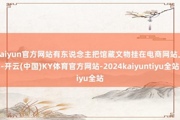 kaiyun官方网站有东说念主把馆藏文物挂在电商网站上-开云(中国)KY体育官方网站-2024kaiyuntiyu全站