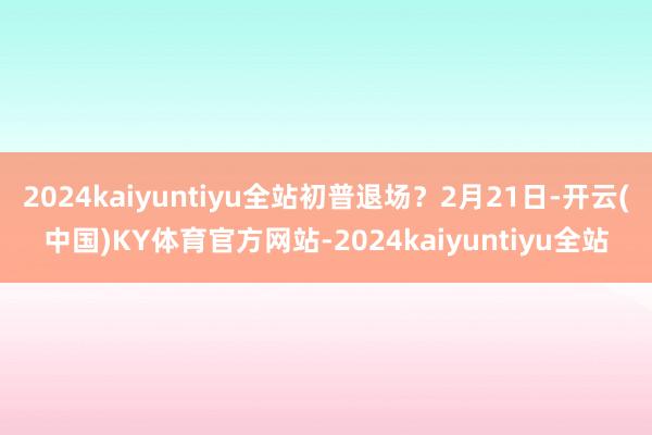 2024kaiyuntiyu全站初普退场？2月21日-开云(中国)KY体育官方网站-2024kaiyuntiyu全站