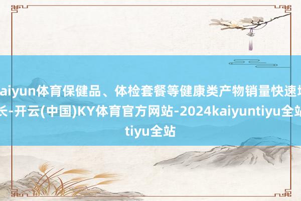 kaiyun体育保健品、体检套餐等健康类产物销量快速增长-开云(中国)KY体育官方网站-2024kaiyuntiyu全站