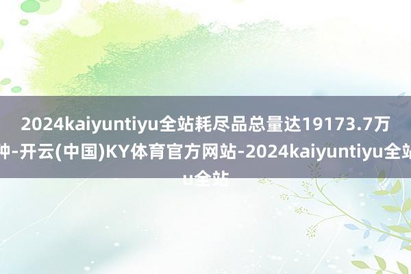 2024kaiyuntiyu全站耗尽品总量达19173.7万种-开云(中国)KY体育官方网站-2024kaiyuntiyu全站