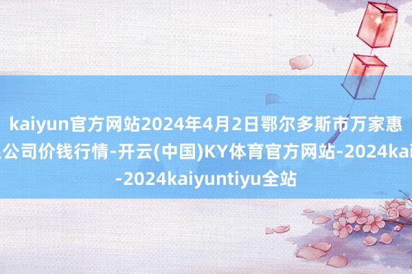 kaiyun官方网站2024年4月2日鄂尔多斯市万家惠农贸市集有限公司价钱行情-开云(中国)KY体育官方网站-2024kaiyuntiyu全站