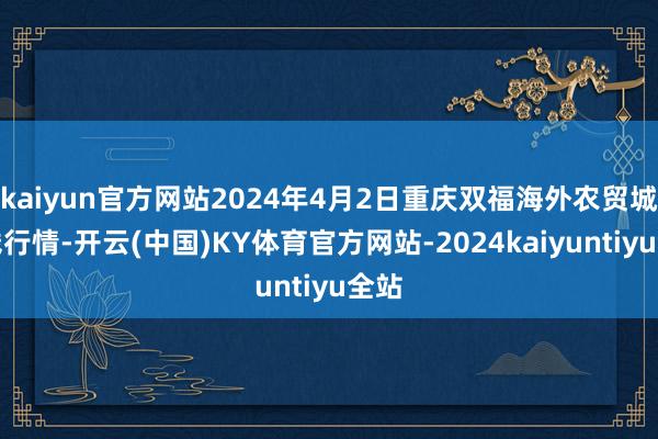 kaiyun官方网站2024年4月2日重庆双福海外农贸城价钱行情-开云(中国)KY体育官方网站-2024kaiyuntiyu全站