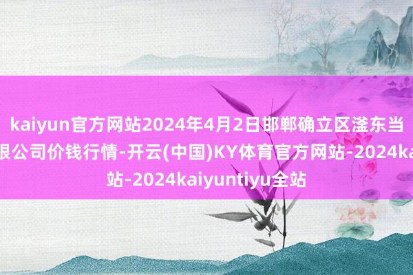 kaiyun官方网站2024年4月2日邯郸确立区滏东当代农业措置有限公司价钱行情-开云(中国)KY体育官方网站-2024kaiyuntiyu全站