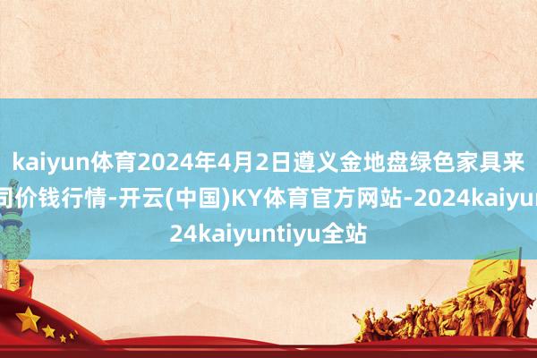 kaiyun体育2024年4月2日遵义金地盘绿色家具来回有限公司价钱行情-开云(中国)KY体育官方网站-2024kaiyuntiyu全站