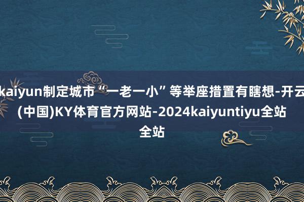 kaiyun制定城市“一老一小”等举座措置有瞎想-开云(中国)KY体育官方网站-2024kaiyuntiyu全站