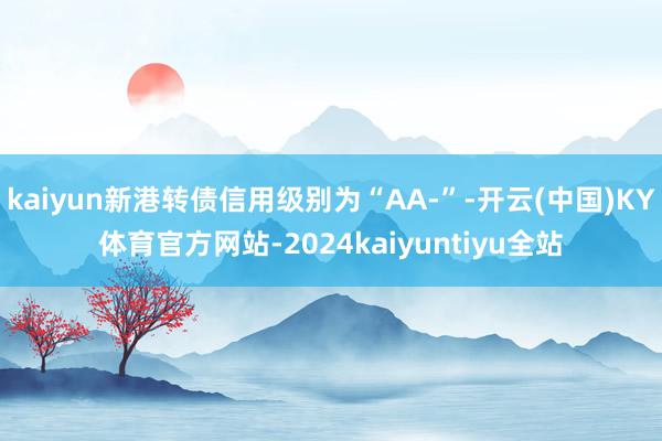 kaiyun新港转债信用级别为“AA-”-开云(中国)KY体育官方网站-2024kaiyuntiyu全站