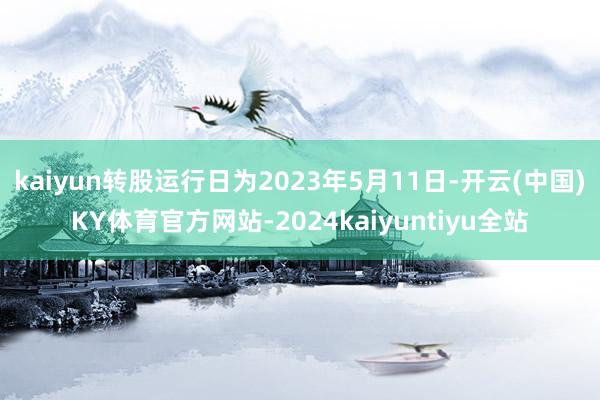 kaiyun转股运行日为2023年5月11日-开云(中国)KY体育官方网站-2024kaiyuntiyu全站