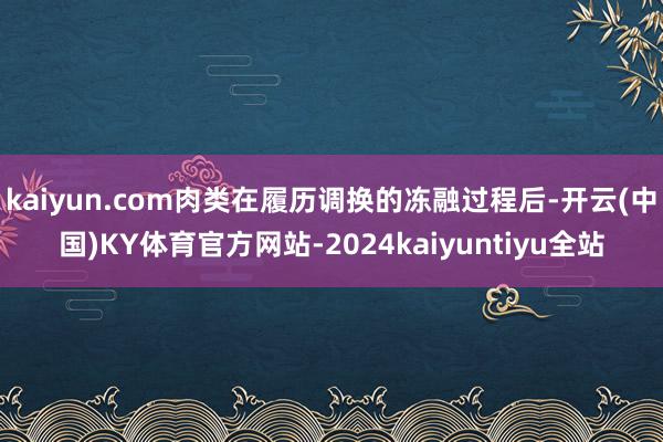 kaiyun.com肉类在履历调换的冻融过程后-开云(中国)KY体育官方网站-2024kaiyuntiyu全站