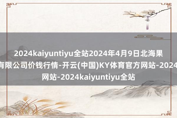 2024kaiyuntiyu全站2024年4月9日北海果业砀山惠丰市集有限公司价钱行情-开云(中国)KY体育官方网站-2024kaiyuntiyu全站