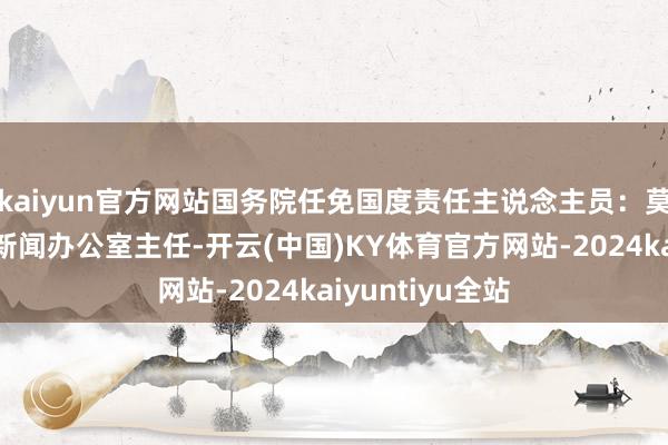 kaiyun官方网站国务院任免国度责任主说念主员：莫高义任国务院新闻办公室主任-开云(中国)KY体育官方网站-2024kaiyuntiyu全站