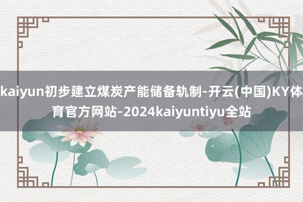 kaiyun初步建立煤炭产能储备轨制-开云(中国)KY体育官方网站-2024kaiyuntiyu全站