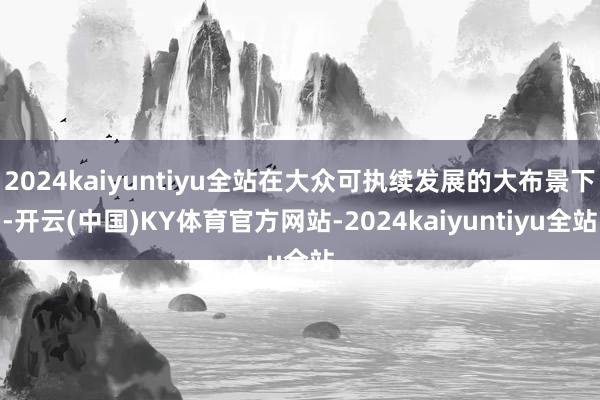 2024kaiyuntiyu全站在大众可执续发展的大布景下-开云(中国)KY体育官方网站-2024kaiyuntiyu全站