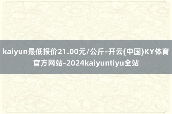 kaiyun最低报价21.00元/公斤-开云(中国)KY体育官方网站-2024kaiyuntiyu全站