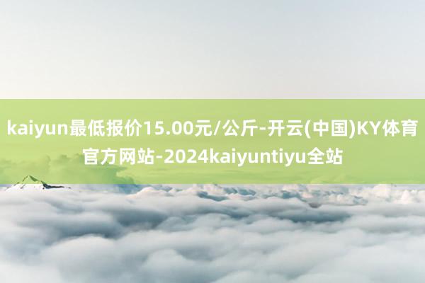 kaiyun最低报价15.00元/公斤-开云(中国)KY体育官方网站-2024kaiyuntiyu全站