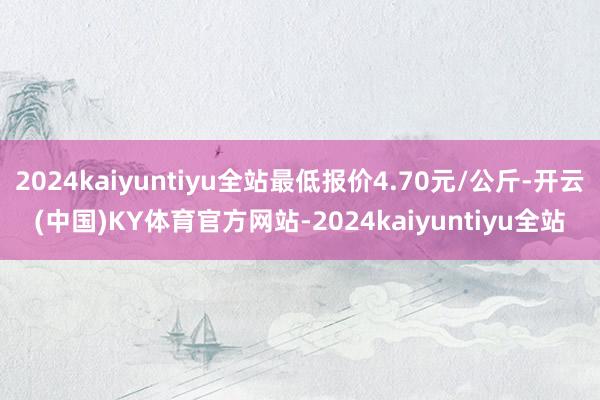 2024kaiyuntiyu全站最低报价4.70元/公斤-开云(中国)KY体育官方网站-2024kaiyuntiyu全站