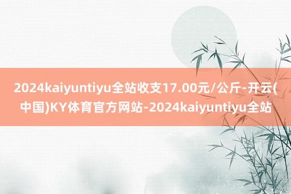 2024kaiyuntiyu全站收支17.00元/公斤-开云(中国)KY体育官方网站-2024kaiyuntiyu全站