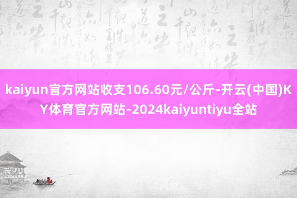 kaiyun官方网站收支106.60元/公斤-开云(中国)KY体育官方网站-2024kaiyuntiyu全站