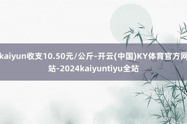 kaiyun收支10.50元/公斤-开云(中国)KY体育官方网站-2024kaiyuntiyu全站