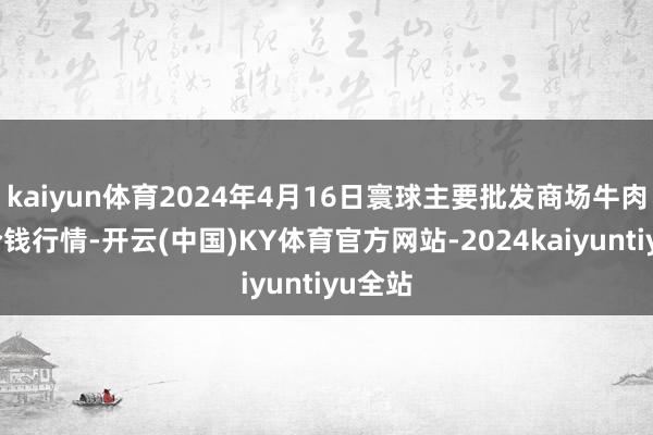 kaiyun体育2024年4月16日寰球主要批发商场牛肉成品价钱行情-开云(中国)KY体育官方网站-2024kaiyuntiyu全站