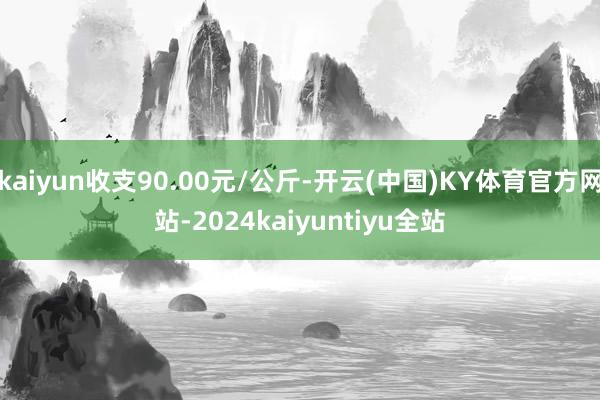 kaiyun收支90.00元/公斤-开云(中国)KY体育官方网站-2024kaiyuntiyu全站