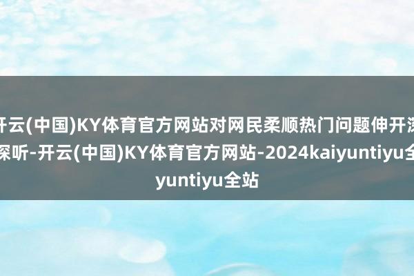 开云(中国)KY体育官方网站对网民柔顺热门问题伸开深入探听-开云(中国)KY体育官方网站-2024kaiyuntiyu全站