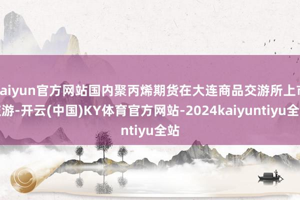 kaiyun官方网站国内聚丙烯期货在大连商品交游所上市交游-开云(中国)KY体育官方网站-2024kaiyuntiyu全站