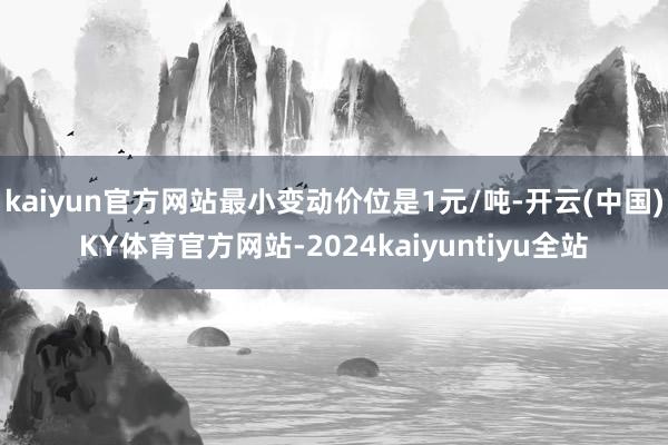 kaiyun官方网站最小变动价位是1元/吨-开云(中国)KY体育官方网站-2024kaiyuntiyu全站