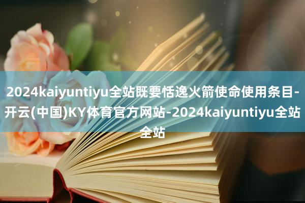 2024kaiyuntiyu全站既要恬逸火箭使命使用条目-开云(中国)KY体育官方网站-2024kaiyuntiyu全站