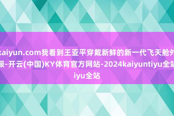 kaiyun.com我看到王亚平穿戴新鲜的新一代飞天舱外服-开云(中国)KY体育官方网站-2024kaiyuntiyu全站