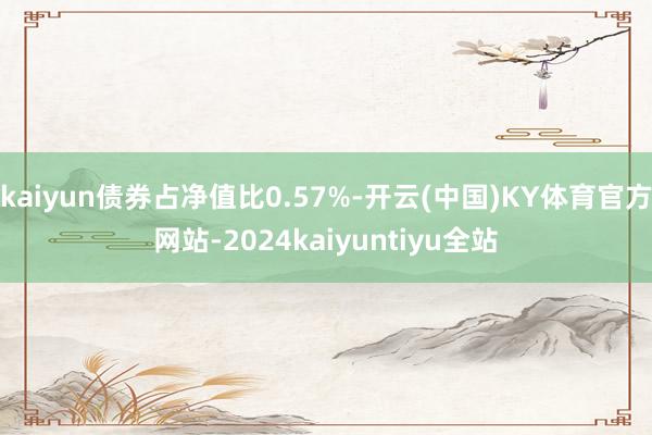 kaiyun债券占净值比0.57%-开云(中国)KY体育官方网站-2024kaiyuntiyu全站