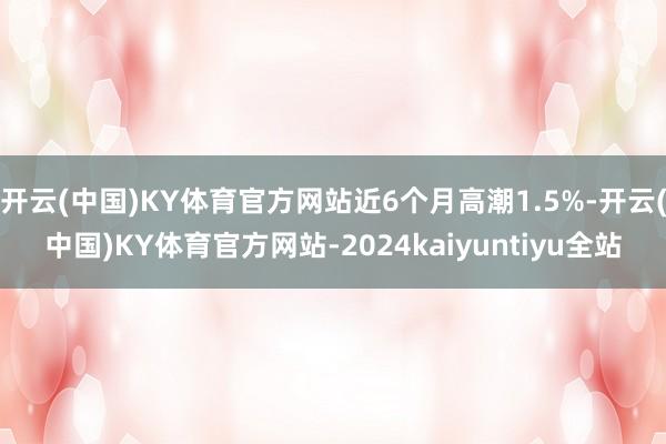 开云(中国)KY体育官方网站近6个月高潮1.5%-开云(中国)KY体育官方网站-2024kaiyuntiyu全站