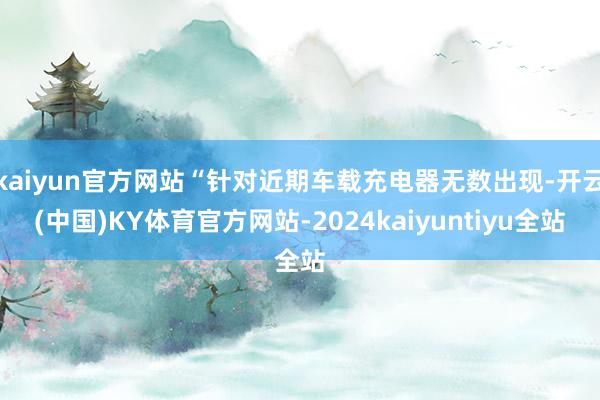 kaiyun官方网站“针对近期车载充电器无数出现-开云(中国)KY体育官方网站-2024kaiyuntiyu全站