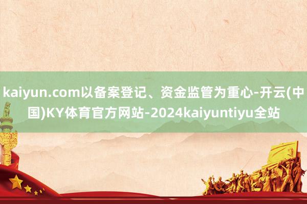 kaiyun.com以备案登记、资金监管为重心-开云(中国)KY体育官方网站-2024kaiyuntiyu全站