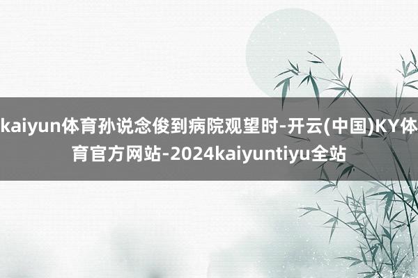 kaiyun体育孙说念俊到病院观望时-开云(中国)KY体育官方网站-2024kaiyuntiyu全站