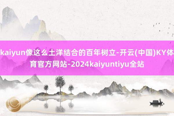 kaiyun像这么土洋结合的百年树立-开云(中国)KY体育官方网站-2024kaiyuntiyu全站