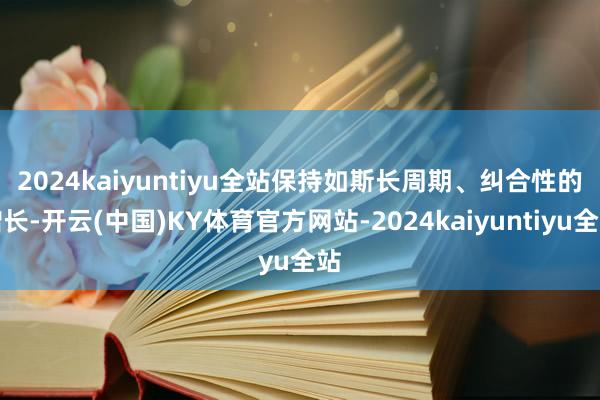 2024kaiyuntiyu全站　　保持如斯长周期、纠合性的增长-开云(中国)KY体育官方网站-2024kaiyuntiyu全站