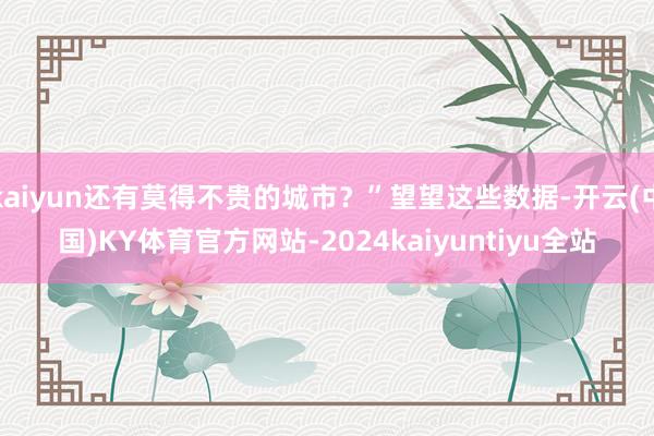 kaiyun还有莫得不贵的城市？”望望这些数据-开云(中国)KY体育官方网站-2024kaiyuntiyu全站