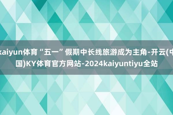 kaiyun体育“五一”假期中长线旅游成为主角-开云(中国)KY体育官方网站-2024kaiyuntiyu全站