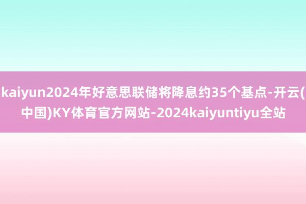 kaiyun2024年好意思联储将降息约35个基点-开云(中国)KY体育官方网站-2024kaiyuntiyu全站