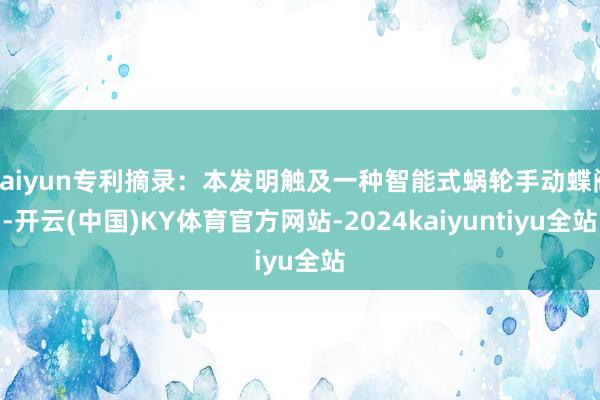 kaiyun专利摘录：本发明触及一种智能式蜗轮手动蝶阀-开云(中国)KY体育官方网站-2024kaiyuntiyu全站