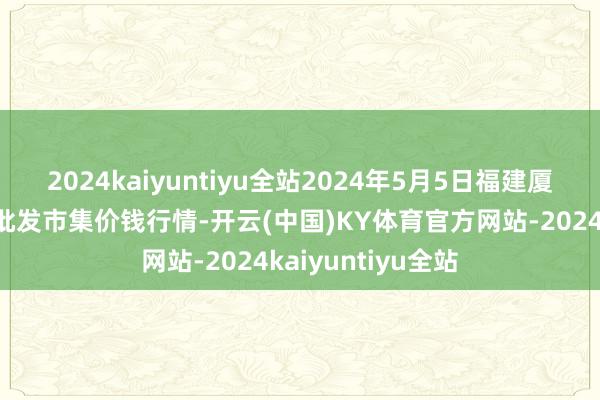 2024kaiyuntiyu全站2024年5月5日福建厦门同安闽南果蔬批发市集价钱行情-开云(中国)KY体育官方网站-2024kaiyuntiyu全站