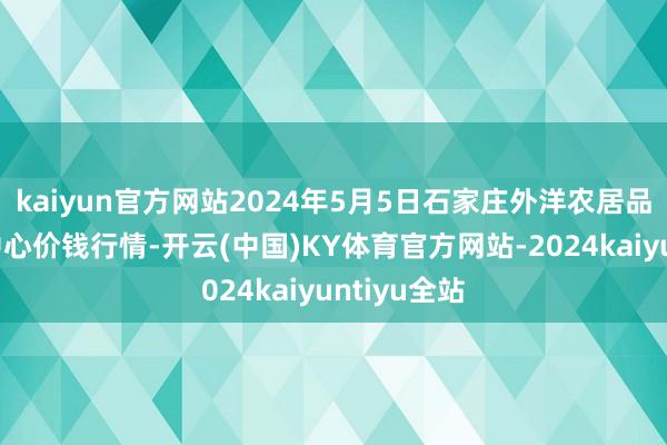 kaiyun官方网站2024年5月5日石家庄外洋农居品批发交游中心价钱行情-开云(中国)KY体育官方网站-2024kaiyuntiyu全站