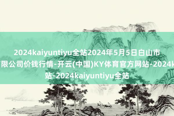 2024kaiyuntiyu全站2024年5月5日白山市星泰批发市集有限公司价钱行情-开云(中国)KY体育官方网站-2024kaiyuntiyu全站