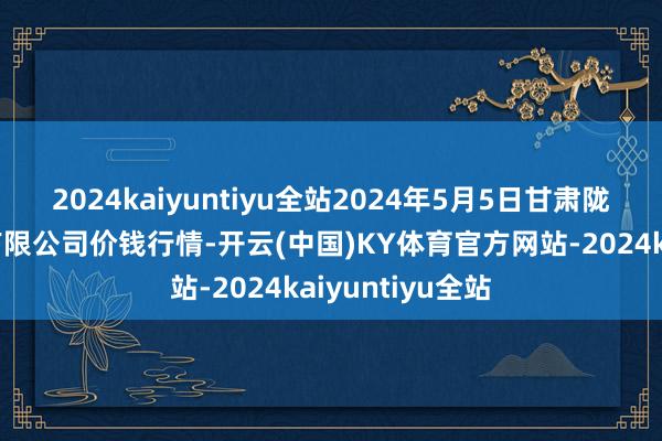 2024kaiyuntiyu全站2024年5月5日甘肃陇国源市集解决有限公司价钱行情-开云(中国)KY体育官方网站-2024kaiyuntiyu全站