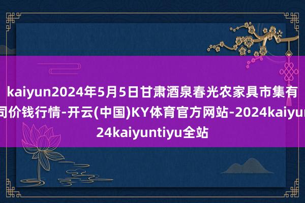 kaiyun2024年5月5日甘肃酒泉春光农家具市集有限背负公司价钱行情-开云(中国)KY体育官方网站-2024kaiyuntiyu全站