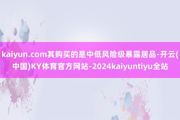 kaiyun.com其购买的是中低风险级暴露居品-开云(中国)KY体育官方网站-2024kaiyuntiyu全站