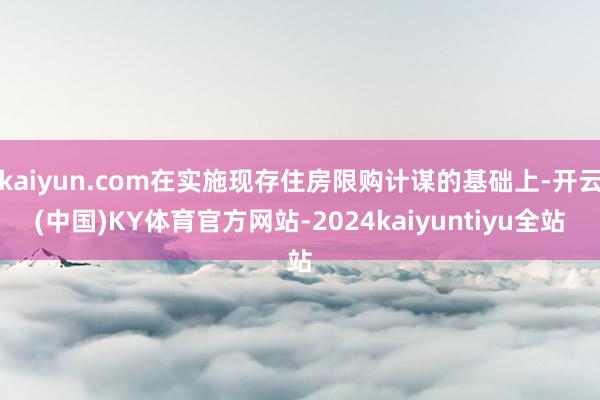 kaiyun.com在实施现存住房限购计谋的基础上-开云(中国)KY体育官方网站-2024kaiyuntiyu全站